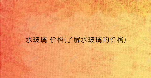 水玻璃 价格(了解水玻璃的价格)